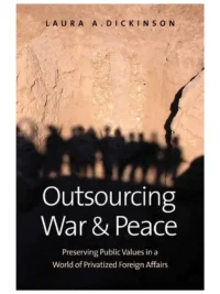 Outsourcing War and Peace: Preserving Public Values in a World of Privatized Foreign Affairs By Laura Dickinson