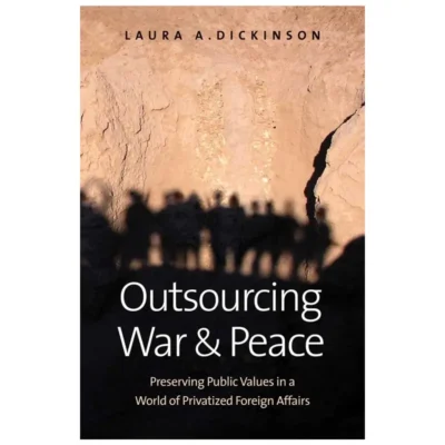 Outsourcing War and Peace: Preserving Public Values in a World of Privatized Foreign Affairs By Laura Dickinson